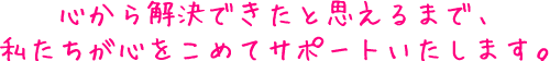 心から解決できたと思えるまで、私たちが心をこめてサポートいたします。